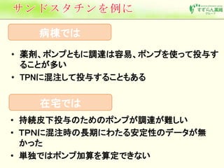 病棟では 
• 薬剤、ポンプともに調達は容易、ポンプを使って投与す 
ることが多い 
• TPNに混注して投与することもある 
在宅では 
• 持続皮下投与のためのポンプが調達が難しい 
• ＴＰＮに混注時の長期にわたる安定性のデータが無 
かった 
• 単独ではポンプ加算を算定できない 
 