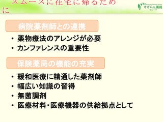 病院薬剤師との連携 
• 薬物療法のアレンジが必要 
• カンファレンスの重要性 
保険薬局の機能の充実 
• 緩和医療に精通した薬剤師 
• 幅広い知識の習得 
• 無菌調剤 
• 医療材料・医療機器の供給拠点として 
 