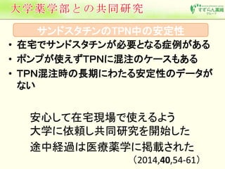 サンドスタチンのTPN中の安定性 
• 在宅でサンドスタチンが必要となる症例がある 
• ポンプが使えずＴＰＮに混注のケースもある 
• ＴＰＮ混注時の長期にわたる安定性のデータが 
ない 
安心して在宅現場で使えるよう 
大学に依頼し共同研究を開始した 
途中経過は医療薬学に掲載された 
（2014,40,54-61） 
 
