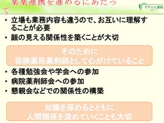 • 立場も業務内容も違うので、お互いに理解す 
ることが必要 
• 顔の見える関係性を築くことが大切 
そのために 
保険薬局薬剤師として心がけていること 
• 各種勉強会や学会への参加 
• 病院薬剤師会への参加 
• 懇親会などでの関係性の構築 
知識を深めるとともに 
人間関係を深めていくことも大切 
 