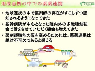 • 地域連携の中で薬剤師の存在がすこしずつ認 
知されるようになってきた 
• 基幹病院が中心となった院内外の多職種勉強 
会で話をさせていただく機会も増えてきた 
• 薬剤師職能の質を高めるためには、薬薬連携は 
絶対不可欠であると感じる 
 