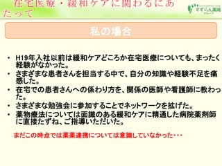 私の場合 
• H19年入社以前は緩和ケアどころか在宅医療についても、まったく 
経験がなかった。 
• さまざまな患者さんを担当する中で、自分の知識や経験不足を痛 
感した。 
• 在宅での患者さんへの係わり方を、関係の医師や看護師に教わっ 
た。 
• さまざまな勉強会に参加することでネットワークを拡げた。 
• 薬物療法については面識のある緩和ケアに精通した病院薬剤師 
に直接たずね、ご指導いただいた。 
まだこの時点では薬薬連携については意識していなかった・・・ 
 