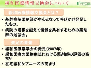 緩和医療情報交換会とは？ 
• 基幹病院薬剤師が中心となって呼びかけ発足し 
たもの。 
• 病院の垣根を越えて情報を共有するための薬剤 
師の勉強会。 
発足の背景 
• 緩和医療薬学会の発足（2007年） 
• 緩和医療の薬物療法における薬剤師の評価の高 
まり 
• 在宅緩和ケアニーズの高まり 
 