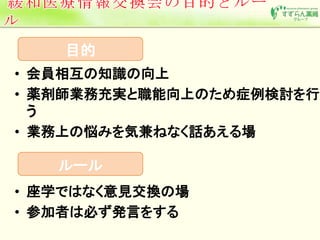 目的 
• 会員相互の知識の向上 
• 薬剤師業務充実と職能向上のため症例検討を行 
う 
• 業務上の悩みを気兼ねなく話あえる場 
ルール 
• 座学ではなく意見交換の場 
• 参加者は必ず発言をする 
 