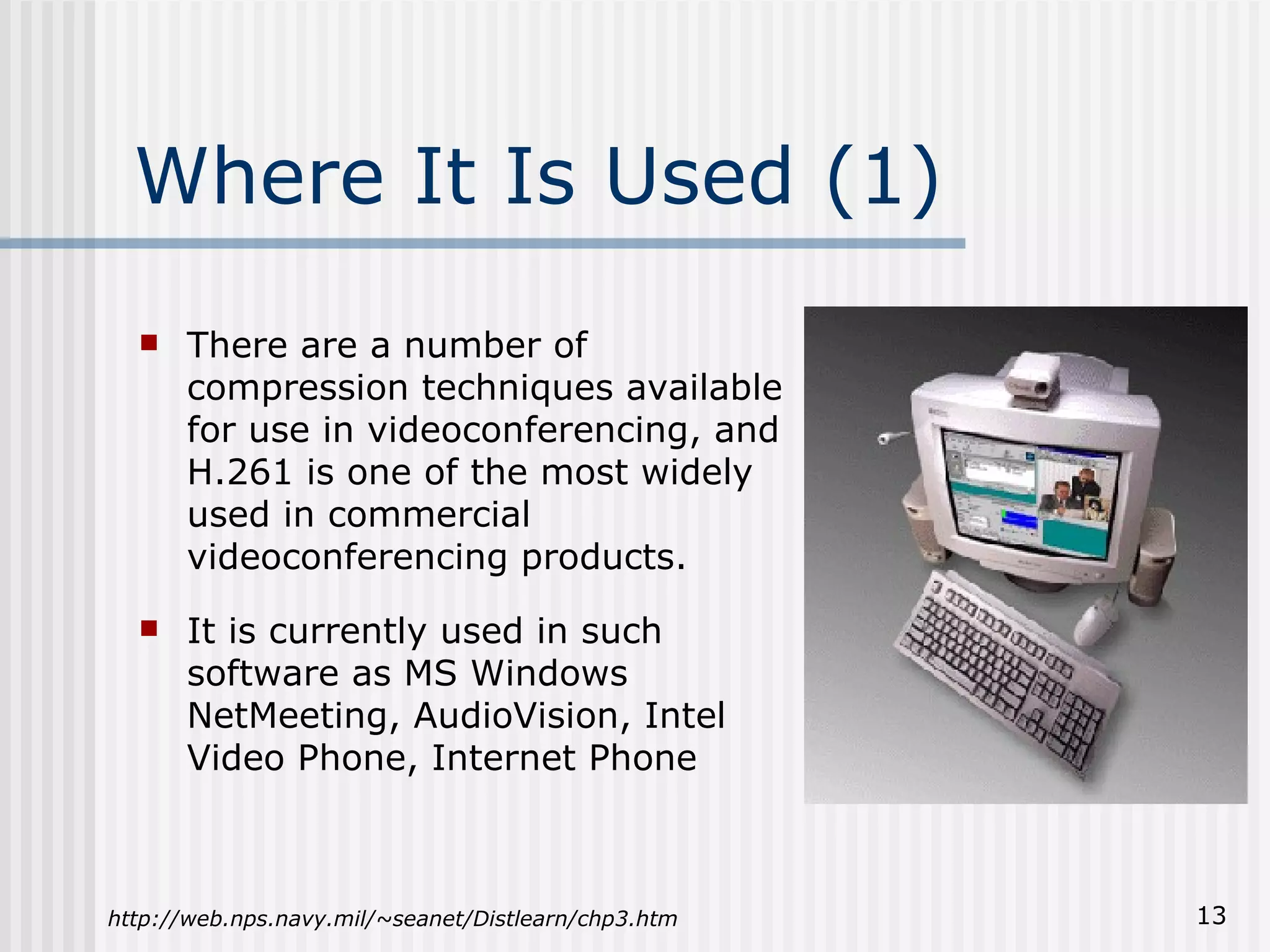 Where It Is Used (1) There are a number of compression techniques available for use in videoconferencing, and H.261 is one of the most widely used in commercial videoconferencing products. It is currently used in such software as MS Windows NetMeeting, AudioVision, Intel Video Phone, Internet Phone http://web.nps.navy.mil/~seanet/Distlearn/chp3.htm 