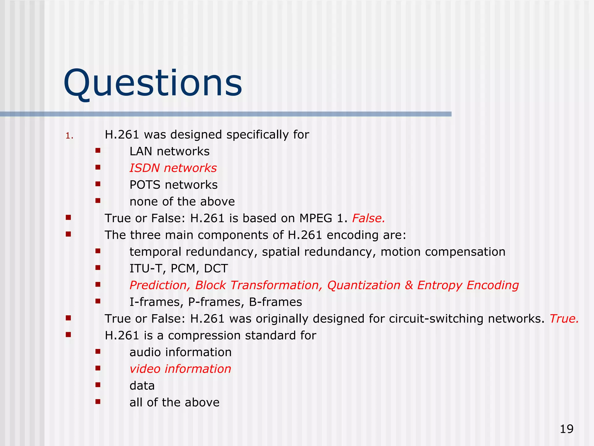 Questions H.261 was designed specifically for LAN networks ISDN networks POTS networks none of the above True or False: H.261 is based on MPEG 1.  False. The three main components of H.261 encoding are: temporal redundancy, spatial redundancy, motion compensation ITU-T, PCM, DCT Prediction, Block Transformation, Quantization & Entropy Encoding I-frames, P-frames, B-frames True or False: H.261 was originally designed for circuit-switching networks.  True. H.261 is a compression standard for audio information video information data all of the above 