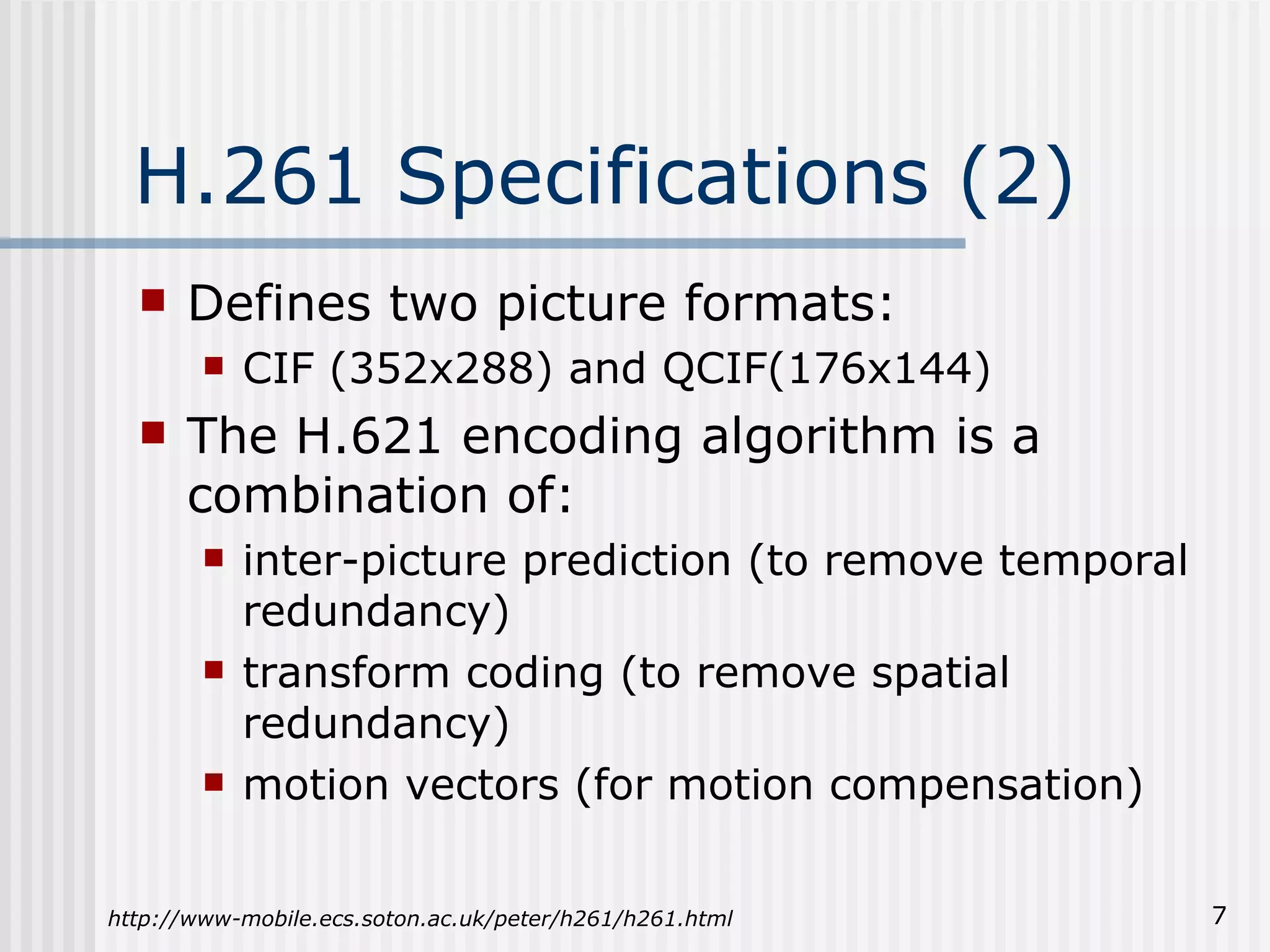 H.261 Specifications (2) Defines two picture formats: CIF (352x288) and QCIF(176x144) The H.621 encoding algorithm is a combination of: inter-picture prediction (to remove temporal redundancy) transform coding (to remove spatial redundancy) motion vectors (for motion compensation) http://www-mobile.ecs.soton.ac.uk/peter/h261/h261.html 