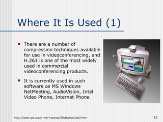 Where It Is Used (1) There are a number of compression techniques available for use in videoconferencing, and H.261 is one of the most widely used in commercial videoconferencing products. It is currently used in such software as MS Windows NetMeeting, AudioVision, Intel Video Phone, Internet Phone http://web.nps.navy.mil/~seanet/Distlearn/chp3.htm 
