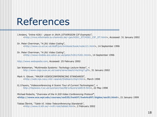 References J.Anders , “Inline H261 - player in JAVA (JITVERSION CIF Example)”,   < http://rnvs.informatik.tu-chemnitz.de/~jan/H261_JIT/H261_CIF_JIT.html >, Accessed: 31 January 2002 Dr. Peter Cherriman, “ H.261 Video Coding ”, < http://www.cs.ucl.ac.uk/staff/jon/mmbook/book/node121.html >, 14 September 1996 Dr. Peter Cherriman, “ H.261 Video Coding ”, < http://www-mobile. ecs . soton .ac. uk /peter/h261/h261.html >, 14 September 1996 http://www.webopedia.com , Accessed: 25 February 2002 Ian Wakeman, “ Multimedia Systems: Techology Lecture Notes ”, < http://www.cogs.susx.ac.uk/users/ianw/teach/ms/img7.gif >, 31 January 2002 Mark V. Glover, “ MAJOR VIDEOCONFERENCING STANDARDS ”,  < http://web. nps .navy.mil/~ seanet / Distlearn /chp3. htm >, March 1998 G.J.Fayers, “ Videoconferencing A Scenic Tour of Current Technologies”, < http://hepwww.rl.ac.uk/sysman/may98/vcfayers/sld019. htm >, 22 May 1998 Michael Roberts, “ Overview of the H.320 Video Conferencing Protocol ” ,  < http://www.ece.wpi.edu/courses/ee535/hwk97/hwk4cd97/bigles/sec01.html >, 21 January 1999 Tobias Öbrink, “ Table VI. Video Teleconferencing Standards ”,  < http://www.it.kth.se/~nv91-tob/table6.html >, 2 February 2002 