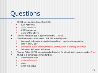 Questions H.261 was designed specifically for LAN networks ISDN networks POTS networks none of the above True or False: H.261 is based on MPEG 1.  False. The three main components of H.261 encoding are: temporal redundancy, spatial redundancy, motion compensation ITU-T, PCM, DCT Prediction, Block Transformation, Quantization & Entropy Encoding I-frames, P-frames, B-frames True or False: H.261 was originally designed for circuit-switching networks.  True. H.261 is a compression standard for audio information video information data all of the above 
