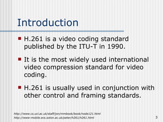 Introduction H.261 is a video coding standard published by the ITU-T in 1990. It is the most widely used international video compression standard for video coding. H.261 is usually used in conjunction with other control and framing standards. http://www-mobile.ecs.soton.ac.uk/peter/h261/h261.html http://www.cs.ucl.ac.uk/staff/jon/mmbook/book/node121.html 