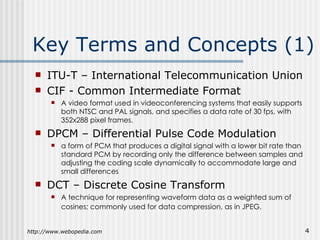Key Terms and Concepts (1) ITU-T  – International Telecommunication Union CIF - Common Intermediate Format A video format used in videoconferencing systems that easily supports both NTSC and PAL signals, and specifies a data rate of 30 fps, with 352x288 pixel frames. DPCM  – Differential Pulse Code Modulation a form of PCM that produces a digital signal with a lower bit rate than standard PCM by recording only the difference between samples and adjusting the coding scale dynamically to accommodate large and small differences DCT – Discrete Cosine Transform A technique for representing waveform data as a weighted sum of cosines; commonly used for data compression, as in JPEG.   http://www.webopedia.com 