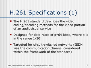 H.261 Specifications (1) The H.261 standard describes the video coding/decoding methods for the video portion of an audiovisual service Designed for data rates of p*64 kbps, where p is in the range 1-30 Targeted for circuit-switched networks (ISDN was the communication channel considered within the framework of the standard) http://www-mobile.ecs.soton.ac.uk/peter/h261/h261.html 