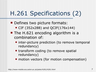 H.261 Specifications (2) Defines two picture formats: CIF (352x288) and QCIF(176x144) The H.621 encoding algorithm is a combination of: inter-picture prediction (to remove temporal redundancy) transform coding (to remove spatial redundancy) motion vectors (for motion compensation) http://www-mobile.ecs.soton.ac.uk/peter/h261/h261.html 