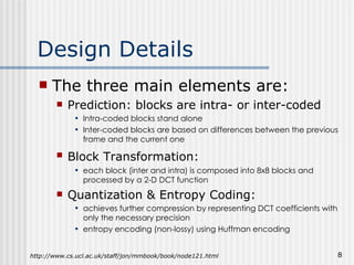 Design Details The three main elements are: Prediction: blocks are intra- or inter-coded Intra-coded blocks stand alone Inter-coded blocks are based on differences between the previous frame and the current one Block Transformation:   each block (inter and intra) is composed into 8x8 blocks and processed by a 2-D DCT function Quantization & Entropy Coding: achieves further compression by representing DCT coefficients with only the necessary precision entropy encoding (non-lossy) using Huffman encoding http://www.cs.ucl.ac.uk/staff/jon/mmbook/book/node121.html 