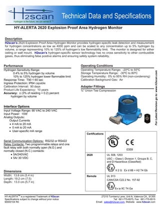 HY-ALERTA 2620 Explosion Proof Area Hydrogen Monitor
HY-ALERTA
TM
is a registered Trademark of H2scan 27215 Turnberry Lane, Unit A, Valencia CA., 91355
Specifications subject to change without prior notice Tel: 661-775-9575, Fax: 661-775-9515
90000104 R0 Email: sales@h2scan.com, Website: www.h2scan.com
Operating Conditions
Operating Temperature Range: -20ºC to 55ºC
Storage Temperature Range: -30ºC to 80ºC
Operating Humidity: 0% to 95% RH (non-condensing)
Calibration Background Gas: Air
Adapter Fittings
¾” Union Tee Compression
Description
H2scan’s 2620 Explosion Proof Area Hydrogen Monitor provides hydrogen-specific leak detection and measurement
for hydrogen concentrations as low as 4000 ppm and can be scaled to any concentration up to 5% hydrogen by
volume, a range representing 10% to 125% of hydrogen’s low flammability limit. The monitor is designed for either
ceiling or wall mount. H2scan’s hydrogen-specific sensor technology has no cross sensitivity to other combustible
gases, thus eliminating false positive alarms and ensuring safety system reliability.
Performance
Hydrogen Sensitivity Range:
0.4% to 5% hydrogen by volume
10% to 125% hydrogen lower flammable limit
Response Time: T90 < 60 sec
Ingress Protection: IP64 capable
Calibration Interval: 90 days
Product Life Expectancy: 10 years
Accuracy: ± (3% of reading + 0.2) percent
hydrogen by volume
Interface Options
Input Voltage Range: 90 VAC to 240 VAC
Input Power: 15W
Analog Outputs:
Output Currents
 4 mA to 20 mA
 0 mA to 20 mA
 User-specific mA range
Serial Communication Options: RS232 or RS422
Relay Contacts: Two programmable relays and one
fault relay with both normally open (N.O.) and
normally closed (N.C.) contacts:
 5A/240VAC
 5A/ 30 VDC
Dimensions
Width: 13.8 cm (5.4 in)
Length: 19.2 cm (7.5)
Depth: 13.0 cm (5.7 in)
Certifications
0359
2620 UL 508, 1203
USC – Class I, Division 1, Groups B, C,
and D Hazardous (Classified)
II 2 G Ex d IIB + H2 T4 Gb
Remote UL 913
CAN/CSA C22.2 No. 157-92
Ex ia IIC T4 Ga
ForLatestRevisiongoto:www.h2scan.com
 