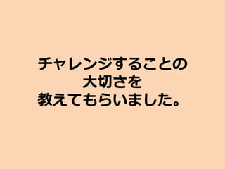 チャレンジすることの
大切さを
教えてもらいました。
 