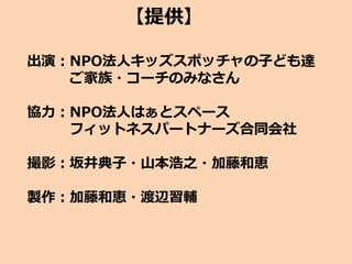 【提供】
出演：NPO法人キッズスポッチャの子ども達
ご家族・コーチのみなさん
協力：NPO法人はぁとスペース
フィットネスパートナーズ合同会社
撮影：坂井典子・山本浩之・加藤和恵
製作：加藤和恵・渡辺習輔
 