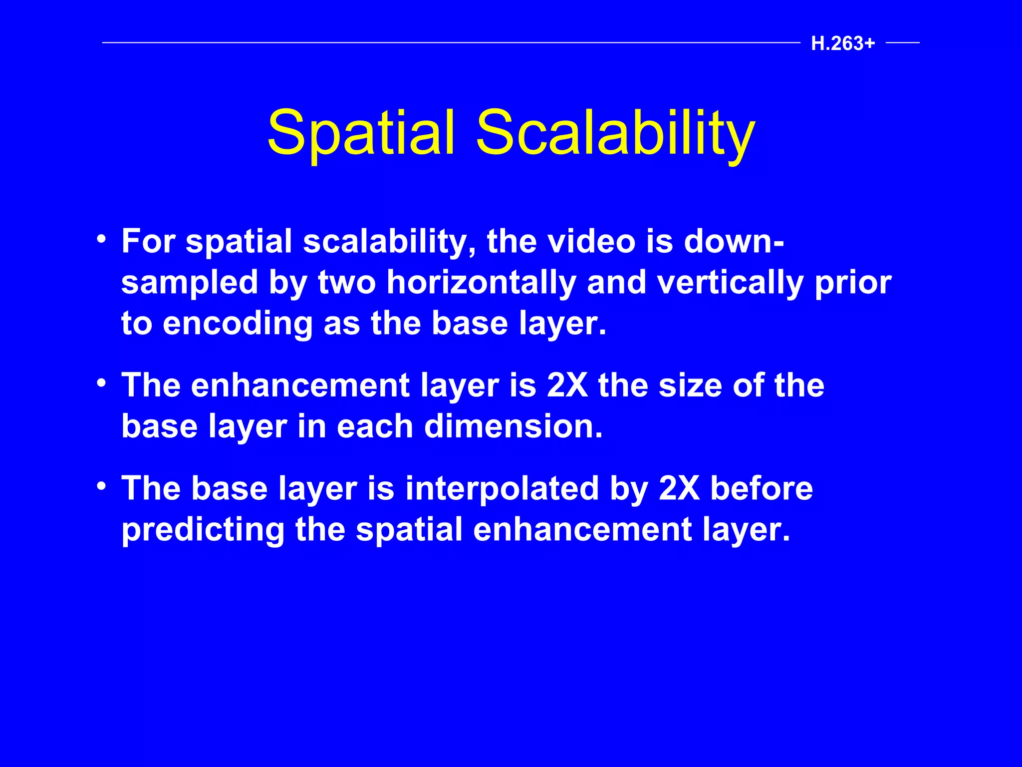Spatial Scalability H.263+ For spatial scalability, the video is down-sampled by two horizontally and vertically prior to encoding as the base layer. The enhancement layer is 2X the size of the base layer in each dimension. The base layer is interpolated by 2X before predicting the spatial enhancement layer. 
