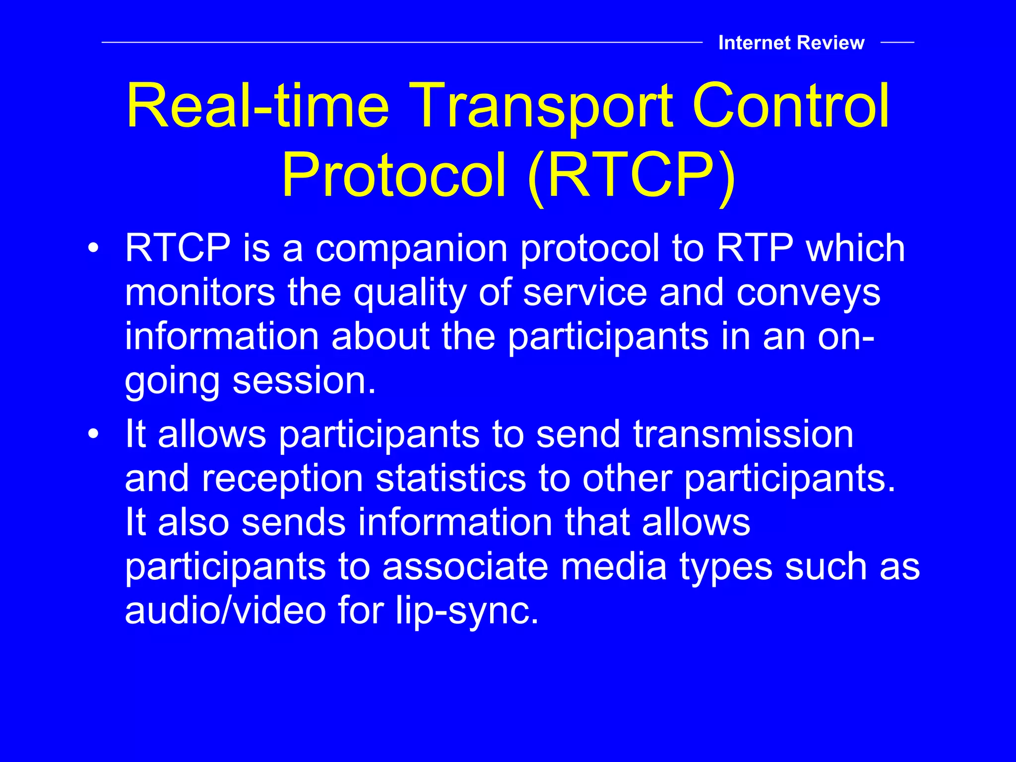 Real-time Transport Control Protocol (RTCP) RTCP is a companion protocol to RTP which monitors the quality of service and conveys information about the participants in an on-going session. It allows participants to send transmission and reception statistics to other participants. It also sends information that allows participants to associate media types such as audio/video for lip-sync. Internet Review 