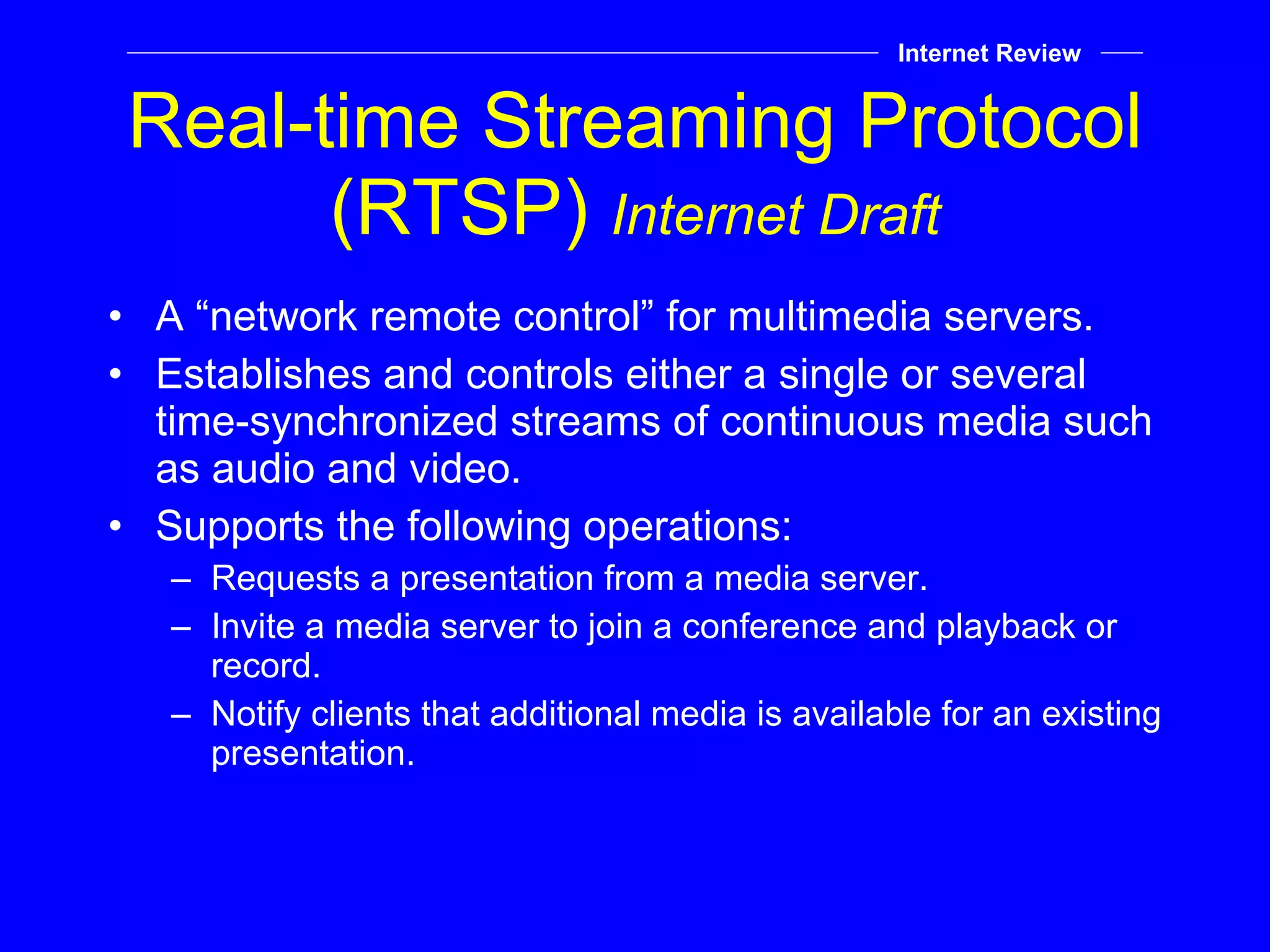 Real-time Streaming Protocol (RTSP)  Internet Draft A “network remote control” for multimedia servers. Establishes and controls either a single or several time-synchronized streams of continuous media such as audio and video. Supports the following operations: Requests a presentation from a media server. Invite a media server to join a conference and playback or record. Notify clients that additional media is available for an existing presentation. Internet Review 