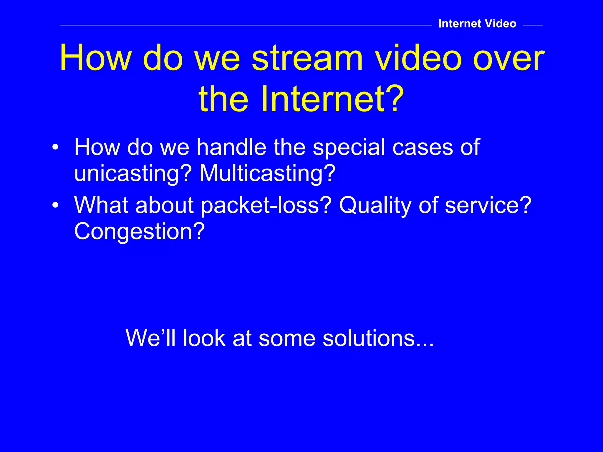 How do we stream video over the Internet? How do we handle the special cases of unicasting? Multicasting? What about packet-loss? Quality of service? Congestion? We’ll look at some solutions... Internet Video 