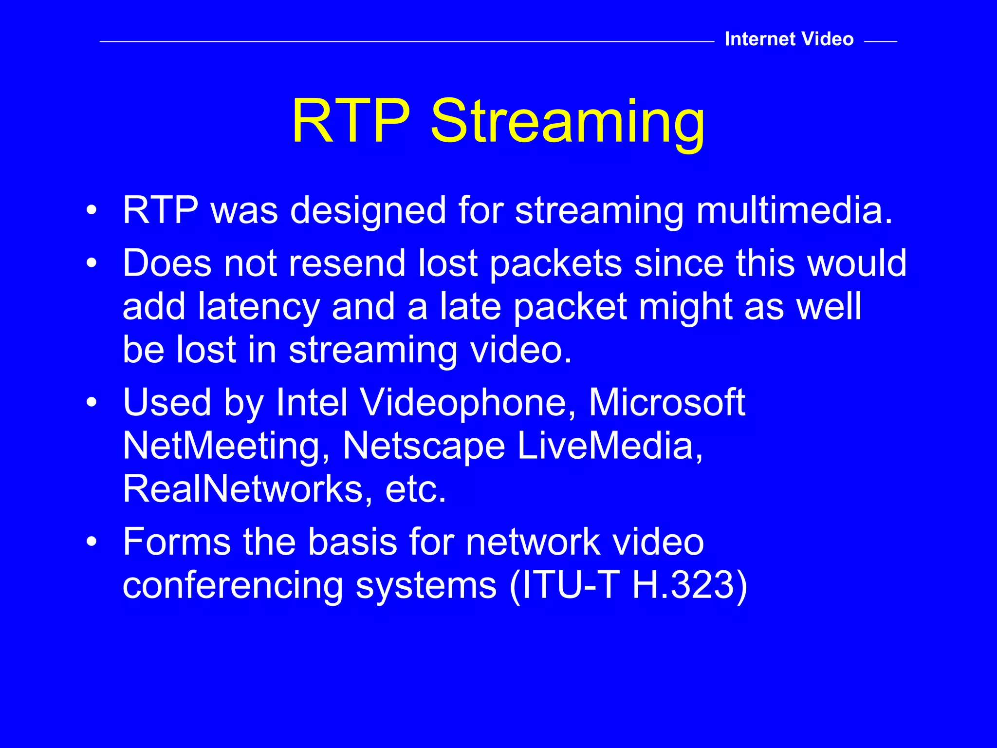 RTP Streaming RTP was designed for streaming multimedia. Does not resend lost packets since this would add latency and a late packet might as well be lost in streaming video. Used by Intel Videophone, Microsoft NetMeeting, Netscape LiveMedia, RealNetworks, etc. Forms the basis for network video conferencing systems (ITU-T H.323) Internet Video 