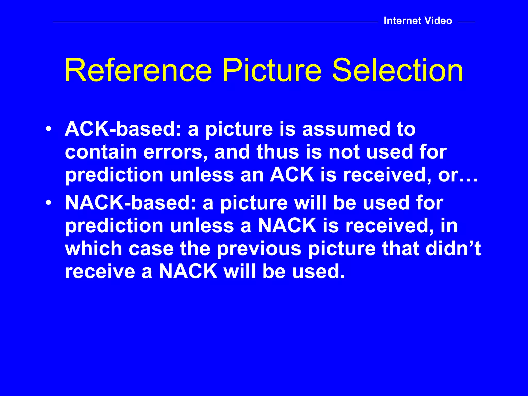 ACK-based: a picture is assumed to contain errors, and thus is not used for prediction unless an ACK is received, or… NACK-based: a picture will be used for prediction unless a NACK is received, in which case the previous picture that didn’t receive a NACK will be used. Reference Picture Selection Internet Video 