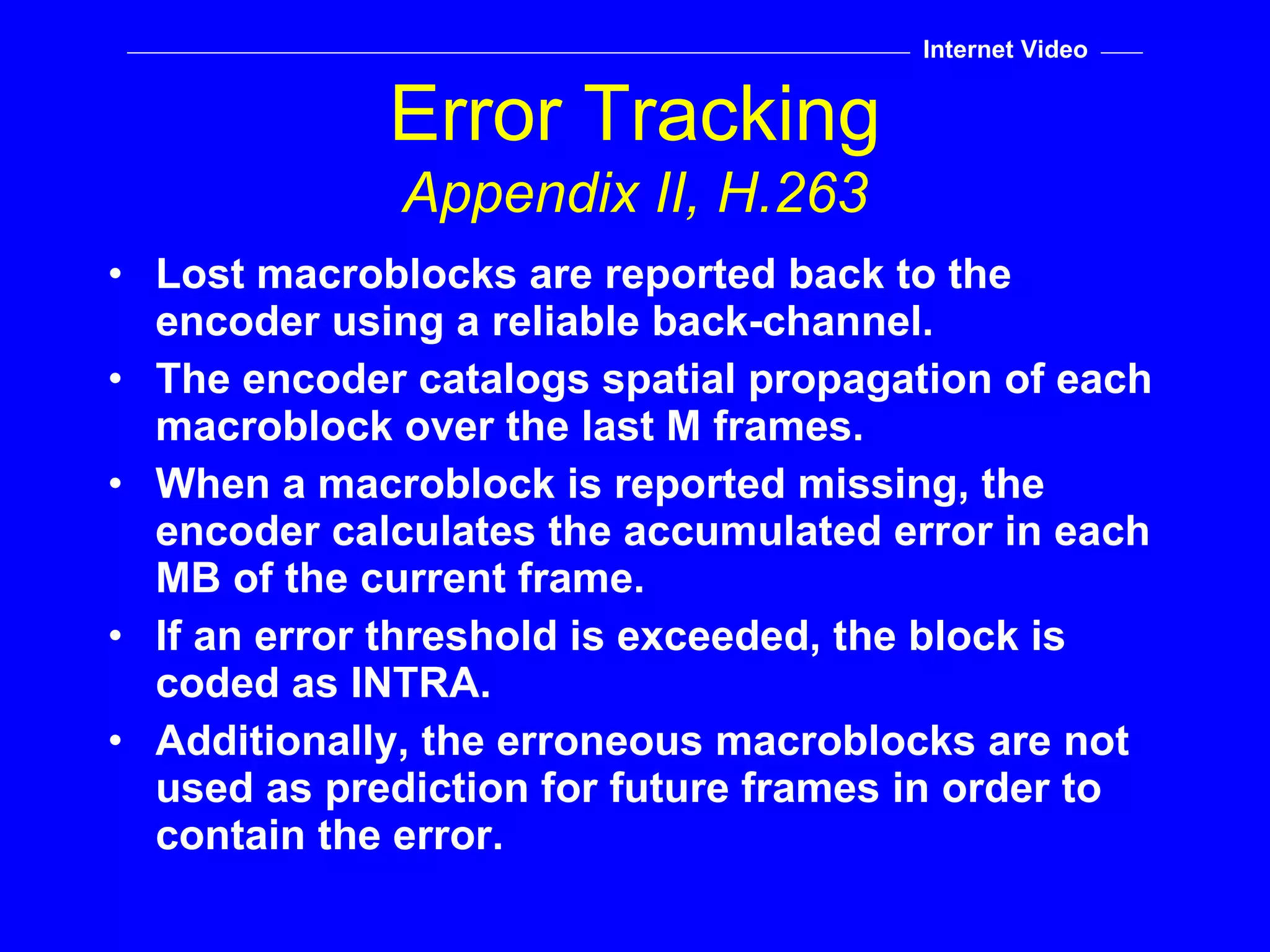 Lost macroblocks are reported back to the encoder using a reliable back-channel. The encoder catalogs spatial propagation of each macroblock over the last M frames. When a macroblock is reported missing, the encoder calculates the accumulated error in each MB of the current frame. If an error threshold is exceeded, the block is coded as INTRA. Additionally, the erroneous macroblocks are not used as prediction for future frames in order to contain the error. Error Tracking Appendix II, H.263 Internet Video 