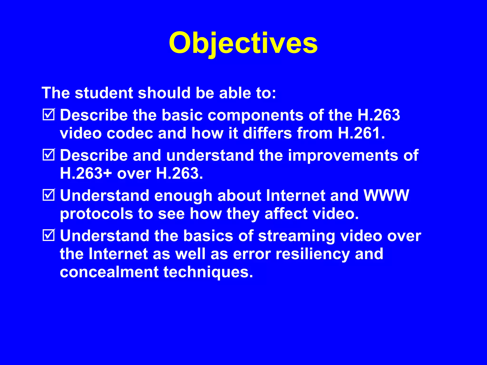 Objectives The student should be able to: Describe the basic components of the H.263 video codec and how it differs from H.261. Describe and understand the improvements of H.263+ over H.263. Understand enough about Internet and WWW protocols to see how they affect video. Understand the basics of streaming video over the Internet as well as error resiliency and concealment techniques. 