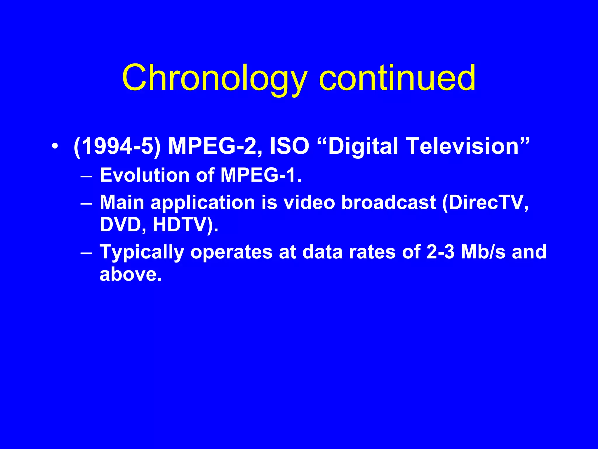 Chronology continued (1994-5) MPEG-2, ISO “Digital Television” Evolution of MPEG-1. Main application is video broadcast (DirecTV, DVD, HDTV). Typically operates at data rates of 2-3 Mb/s and above. 