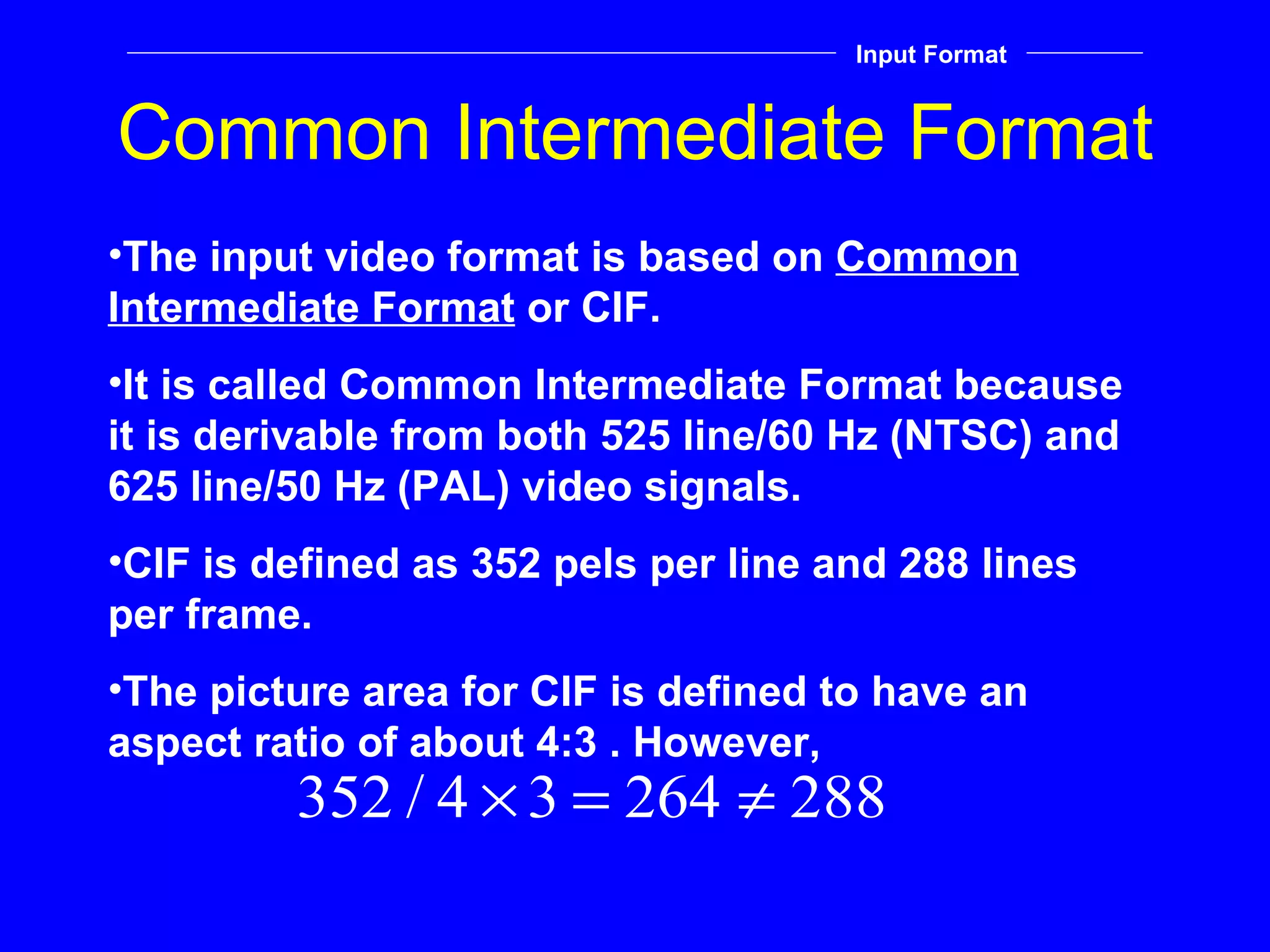 Common Intermediate Format Input Format The input video format is based on  Common Intermediate Format  or CIF. It is called Common Intermediate Format because it is derivable from both 525 line/60 Hz (NTSC) and 625 line/50 Hz (PAL) video signals. CIF is defined as 352 pels per line and 288 lines per frame. The picture area for CIF is defined to have an aspect ratio of about 4:3 . However, 