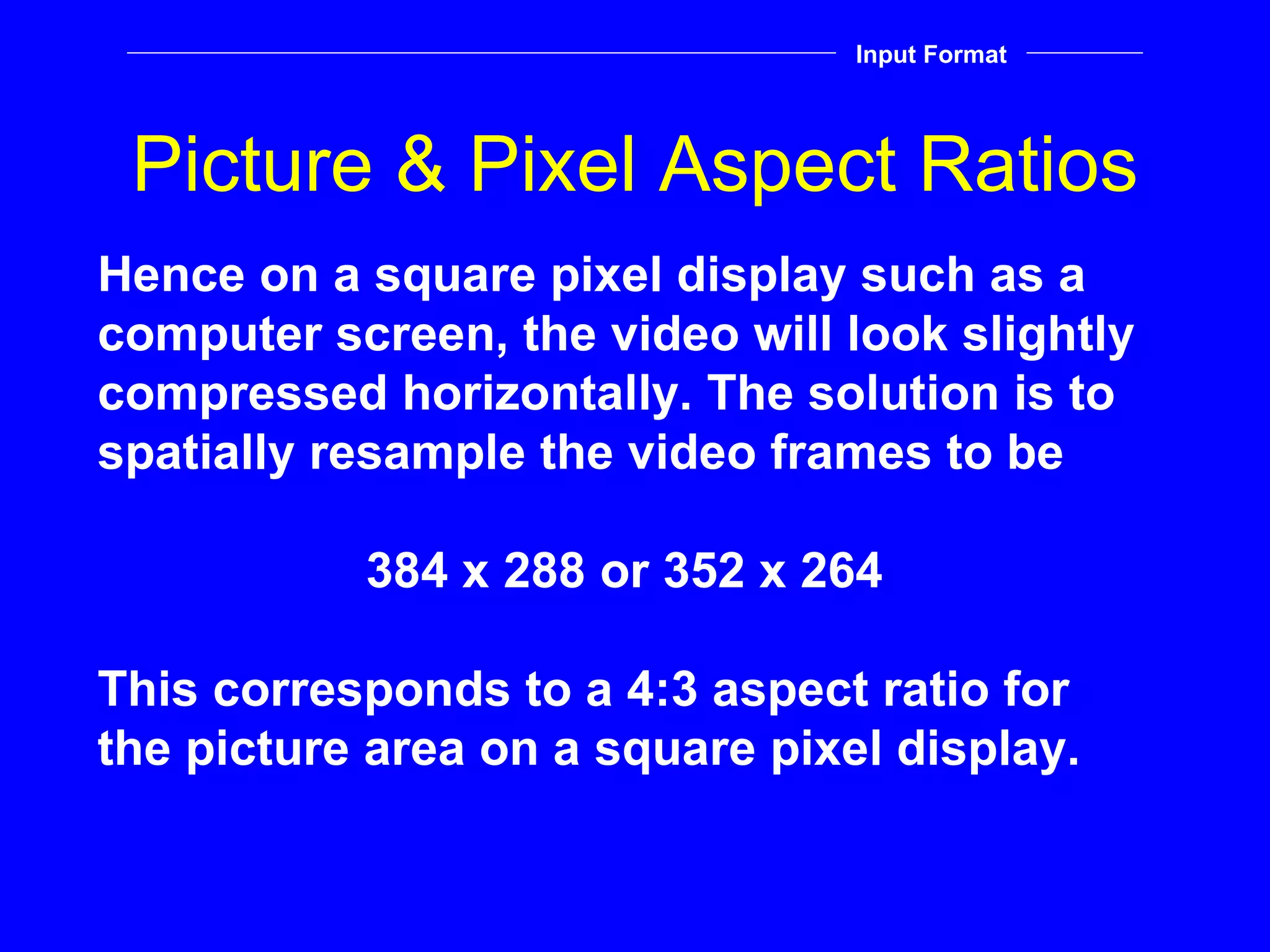 Picture & Pixel Aspect Ratios Hence on a square pixel display such as a computer screen, the video will look slightly compressed horizontally. The solution is to spatially resample the video frames to be 384 x 288 or 352 x 264 This corresponds to a 4:3 aspect ratio for the picture area on a square pixel display. Input Format 