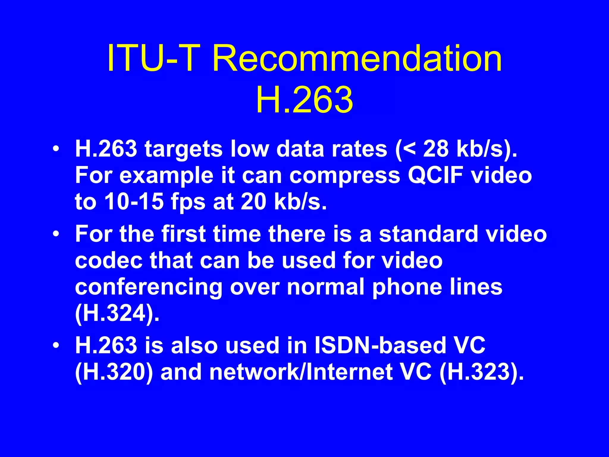 ITU-T Recommendation H.263 H.263 targets low data rates (< 28 kb/s). For example it can compress QCIF video to 10-15 fps at 20 kb/s. For the first time there is a standard video codec that can be used for video conferencing over normal phone lines (H.324). H.263 is also used in ISDN-based VC (H.320) and network/Internet VC (H.323). 