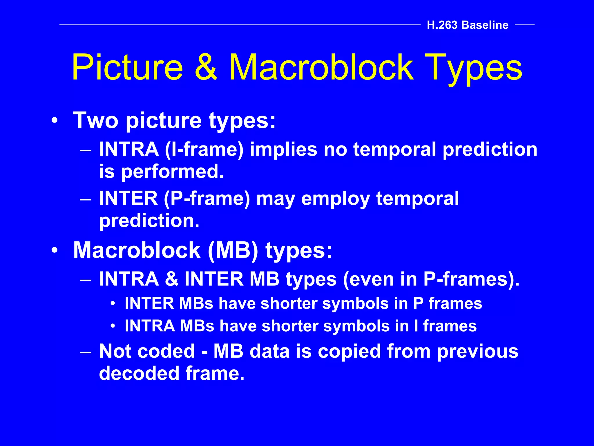 Picture & Macroblock Types Two picture types: INTRA (I-frame) implies no temporal prediction is performed. INTER (P-frame) may employ temporal prediction. Macroblock (MB) types: INTRA & INTER MB types (even in P-frames). INTER MBs have shorter symbols in P frames INTRA MBs have shorter symbols in I frames Not coded - MB data is copied from previous decoded frame. H.263 Baseline 
