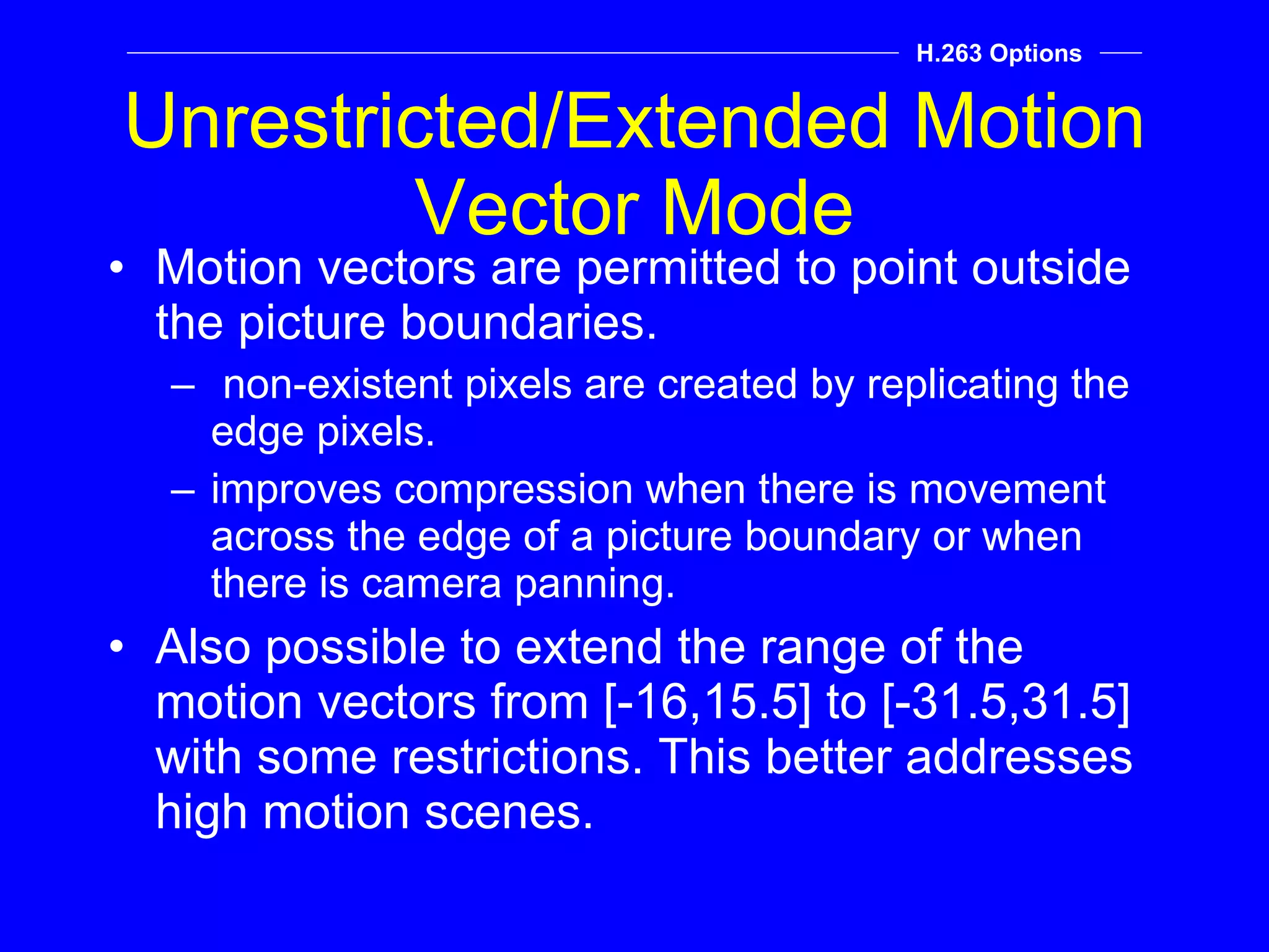 Unrestricted/Extended Motion Vector Mode Motion vectors are permitted to point outside the picture boundaries. non-existent pixels are created by replicating the edge pixels. improves compression when there is movement across the edge of a picture boundary or when there is camera panning. Also possible to extend the range of the motion vectors from [-16,15.5] to [-31.5,31.5] with some restrictions. This better addresses high motion scenes. H.263 Options 