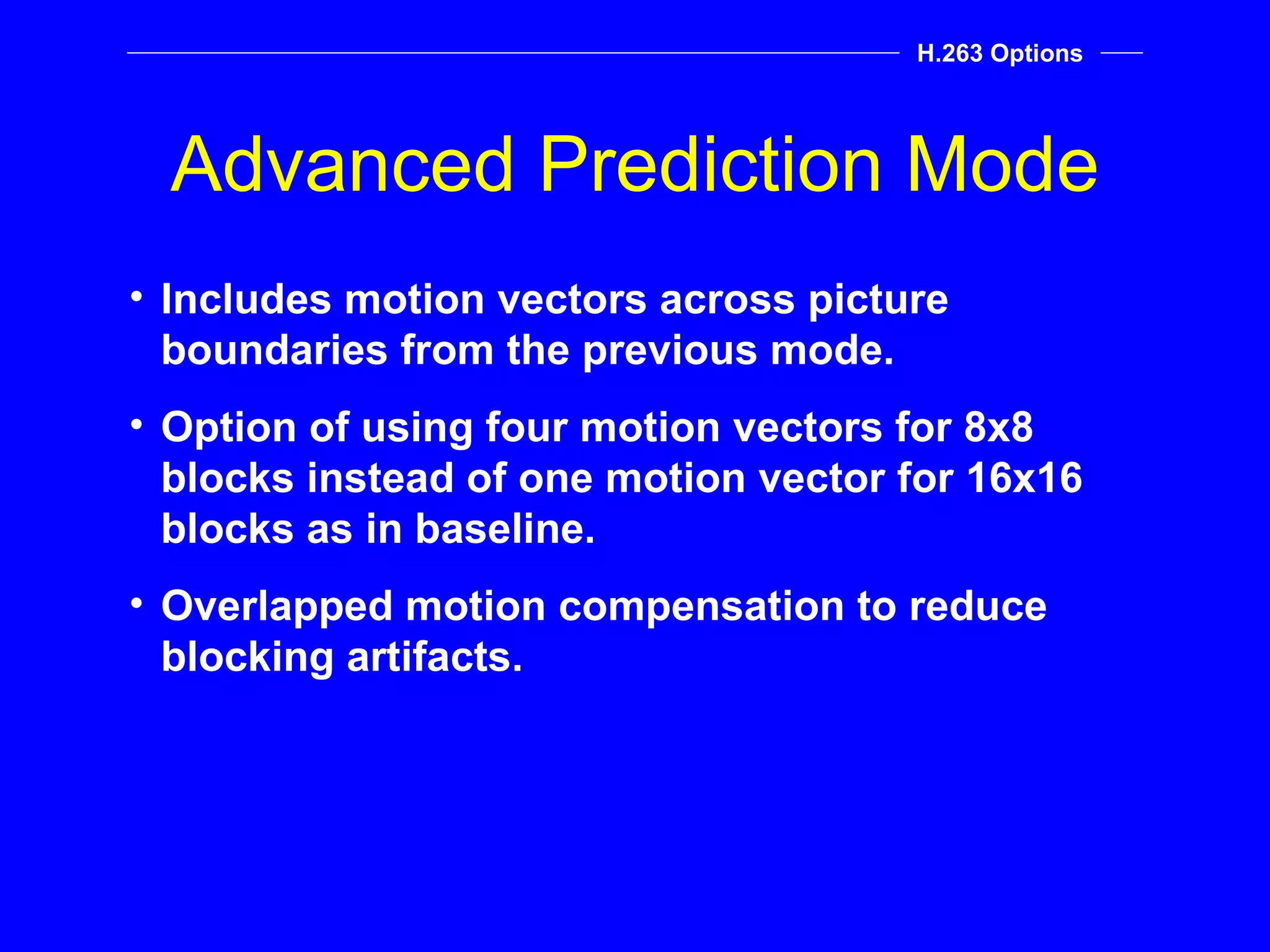 Advanced Prediction Mode H.263 Options Includes motion vectors across picture boundaries from the previous mode. Option of using four motion vectors for 8x8 blocks instead of one motion vector for 16x16 blocks as in baseline.  Overlapped motion compensation to reduce blocking artifacts. 