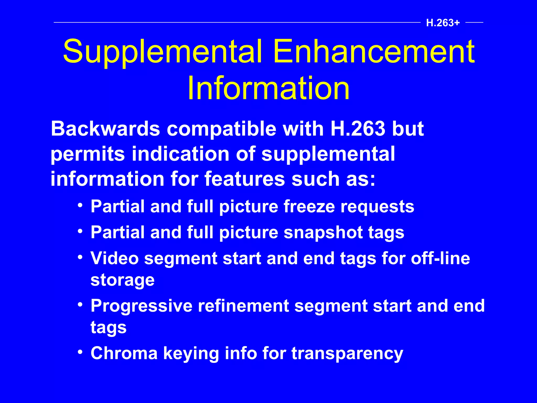 Supplemental Enhancement Information H.263+ Backwards compatible with H.263 but permits indication of supplemental information for features such as: Partial and full picture freeze requests Partial and full picture snapshot tags Video segment start and end tags for off-line storage Progressive refinement segment start and end tags Chroma keying info for transparency 