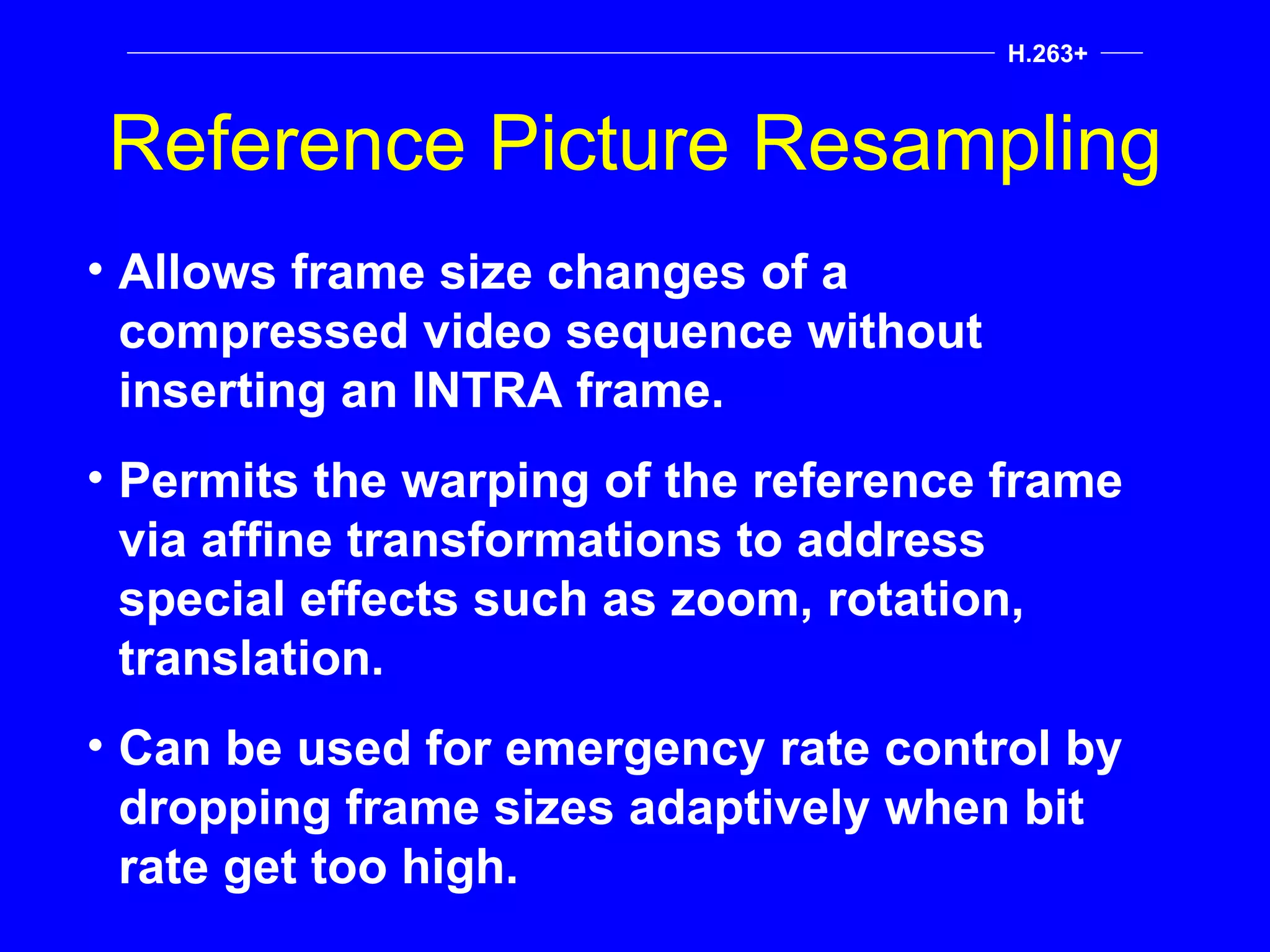 Reference Picture Resampling H.263+ Allows frame size changes of a compressed video sequence without inserting an INTRA frame. Permits the warping of the reference frame via affine transformations to address special effects such as zoom, rotation, translation. Can be used for emergency rate control by dropping frame sizes adaptively when bit rate get too high. 