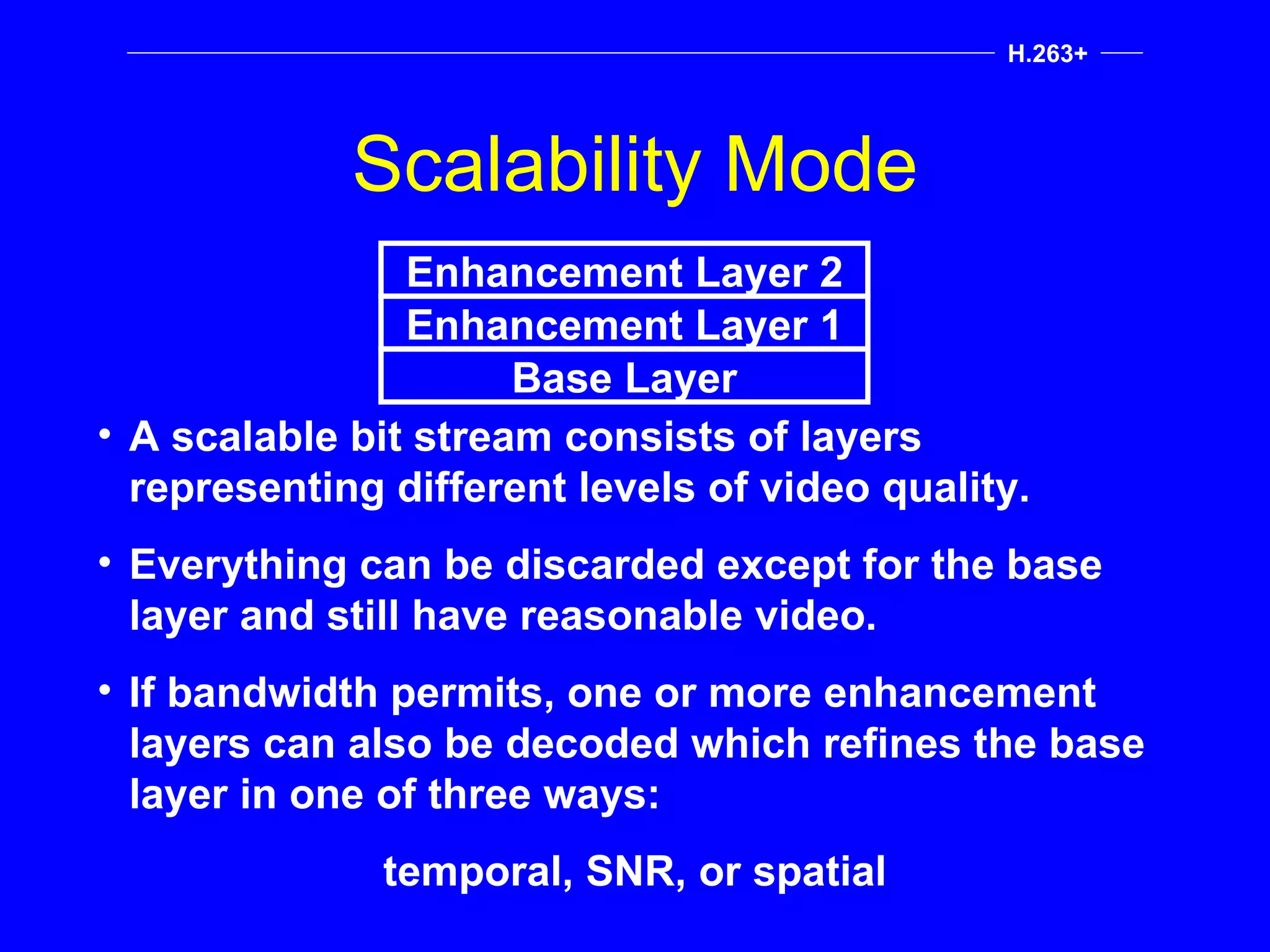 Scalability Mode H.263+ A scalable bit stream consists of layers representing different levels of video quality. Everything can be discarded except for the base layer and still have reasonable video. If bandwidth permits, one or more enhancement layers can also be decoded which refines the base layer in one of three ways: temporal, SNR, or spatial Base Layer Enhancement Layer 1 Enhancement Layer 2 