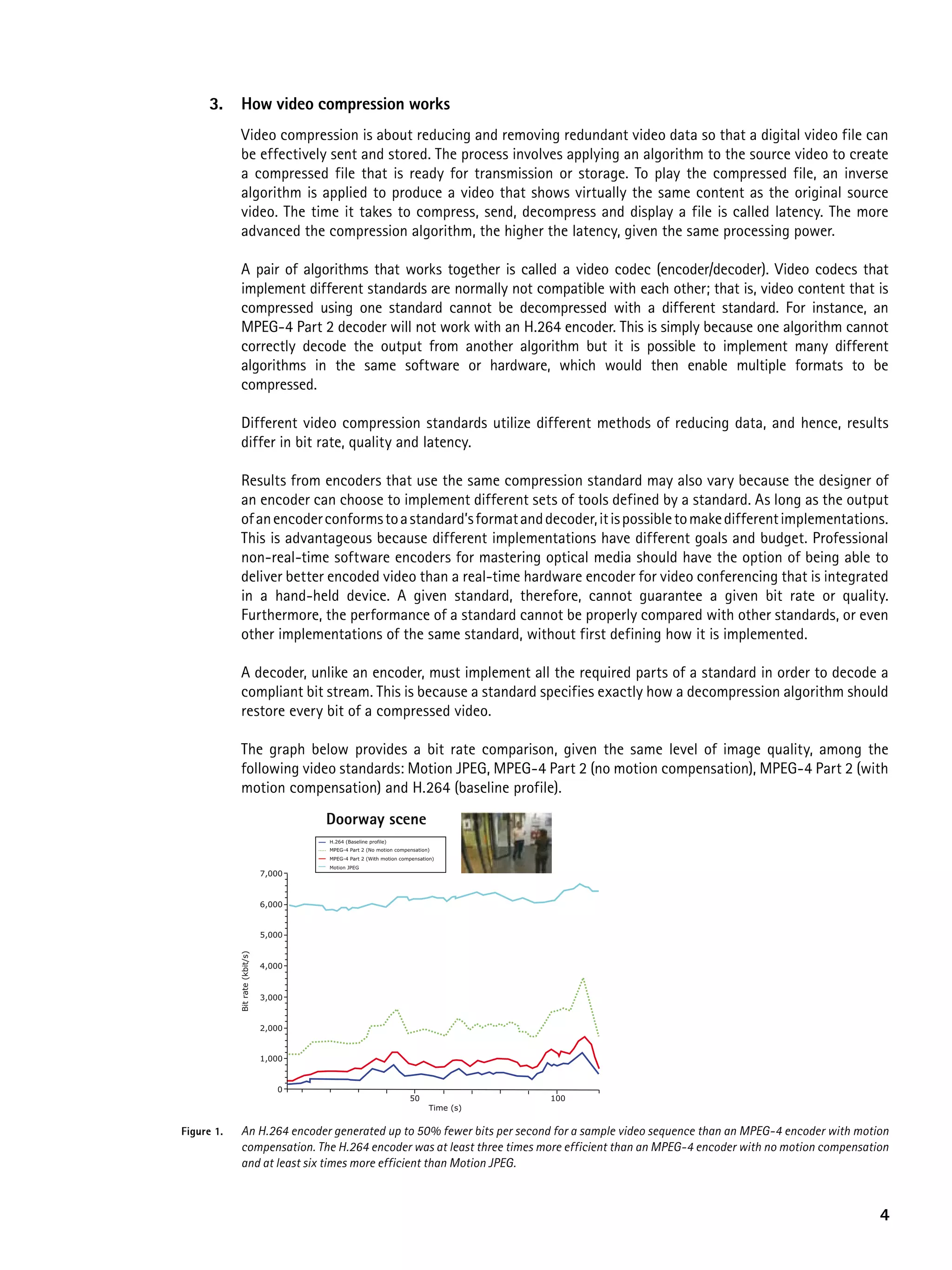 3.     how video compression works
             Video compression is about reducing and removing redundant video data so that a digital video file can
             be effectively sent and stored. The process involves applying an algorithm to the source video to create
             a compressed file that is ready for transmission or storage. To play the compressed file, an inverse
             algorithm is applied to produce a video that shows virtually the same content as the original source
             video. The time it takes to compress, send, decompress and display a file is called latency. The more
             advanced the compression algorithm, the higher the latency, given the same processing power.

             A pair of algorithms that works together is called a video codec (encoder/decoder). Video codecs that
             implement different standards are normally not compatible with each other; that is, video content that is
             compressed using one standard cannot be decompressed with a different standard. For instance, an
             MPEG-4 Part 2 decoder will not work with an H.264 encoder. This is simply because one algorithm cannot
             correctly decode the output from another algorithm but it is possible to implement many different
             algorithms in the same software or hardware, which would then enable multiple formats to be
             compressed.

             Different video compression standards utilize different methods of reducing data, and hence, results
             differ in bit rate, quality and latency.

             Results from encoders that use the same compression standard may also vary because the designer of
             an encoder can choose to implement different sets of tools defined by a standard. As long as the output
             of an encoder conforms to a standard’s format and decoder, it is possible to make different implementations.
             This is advantageous because different implementations have different goals and budget. Professional
             non-real-time software encoders for mastering optical media should have the option of being able to
             deliver better encoded video than a real-time hardware encoder for video conferencing that is integrated
             in a hand-held device. A given standard, therefore, cannot guarantee a given bit rate or quality.
             Furthermore, the performance of a standard cannot be properly compared with other standards, or even
             other implementations of the same standard, without first defining how it is implemented.

             A decoder, unlike an encoder, must implement all the required parts of a standard in order to decode a
             compliant bit stream. This is because a standard specifies exactly how a decompression algorithm should
             restore every bit of a compressed video.

             The graph below provides a bit rate comparison, given the same level of image quality, among the
             following video standards: Motion JPEG, MPEG-4 Part 2 (no motion compensation), MPEG-4 Part 2 (with
             motion compensation) and H.264 (baseline profile).
                                        Doorway scene
                                        H.264 (Baseline profile)
                                        MPEG-4 Part 2 (No motion compensation)
                                        MPEG-4 Part 2 (With motion compensation)
                                        Motion JPEG
                                7,000


                                6,000


                                5,000
            Bit rate (kbit/s)




                                4,000



                                3,000


                                2,000


                                1,000


                                   0
                                                                      50                100
                                                                             Time (s)


Figure 1.    An H.264 encoder generated up to 50% fewer bits per second for a sample video sequence than an MPEG-4 encoder with motion
             compensation. The H.264 encoder was at least three times more efficient than an MPEG-4 encoder with no motion compensation
             and at least six times more efficient than Motion JPEG.



                                                                                                                                     4
 