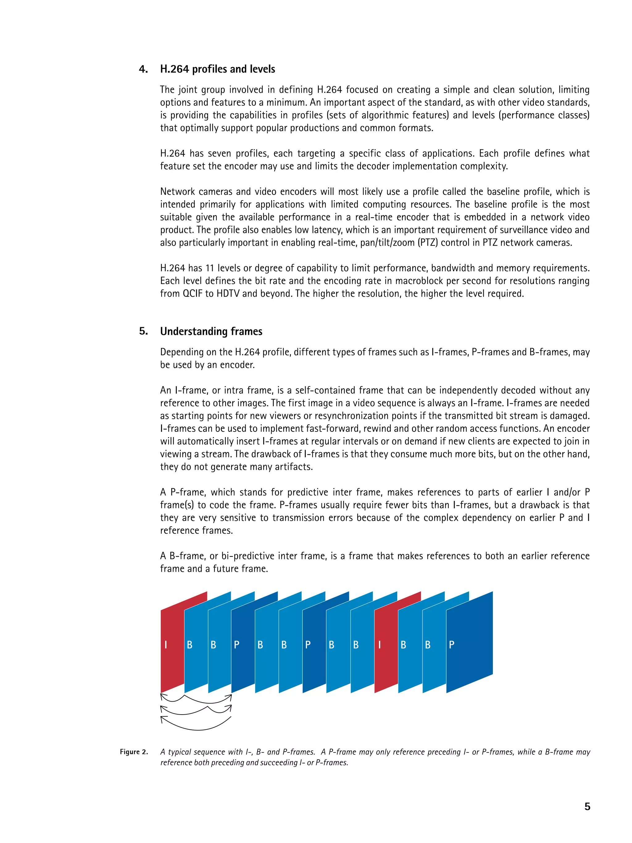 4.    h.264 profiles and levels
            The joint group involved in defining H.264 focused on creating a simple and clean solution, limiting
            options and features to a minimum. An important aspect of the standard, as with other video standards,
            is providing the capabilities in profiles (sets of algorithmic features) and levels (performance classes)
            that optimally support popular productions and common formats.

            H.264 has seven profiles, each targeting a specific class of applications. Each profile defines what
            feature set the encoder may use and limits the decoder implementation complexity.

            Network cameras and video encoders will most likely use a profile called the baseline profile, which is
            intended primarily for applications with limited computing resources. The baseline profile is the most
            suitable given the available performance in a real-time encoder that is embedded in a network video
            product. The profile also enables low latency, which is an important requirement of surveillance video and
            also particularly important in enabling real-time, pan/tilt/zoom (PTZ) control in PTZ network cameras.

            H.264 has 11 levels or degree of capability to limit performance, bandwidth and memory requirements.
            Each level defines the bit rate and the encoding rate in macroblock per second for resolutions ranging
            from QCIF to HDTV and beyond. The higher the resolution, the higher the level required.


      5.    Understanding frames
            Depending on the H.264 profile, different types of frames such as I-frames, P-frames and B-frames, may
            be used by an encoder.

            An I-frame, or intra frame, is a self-contained frame that can be independently decoded without any
            reference to other images. The first image in a video sequence is always an I-frame. I-frames are needed
            as starting points for new viewers or resynchronization points if the transmitted bit stream is damaged.
            I-frames can be used to implement fast-forward, rewind and other random access functions. An encoder
            will automatically insert I-frames at regular intervals or on demand if new clients are expected to join in
            viewing a stream. The drawback of I-frames is that they consume much more bits, but on the other hand,
            they do not generate many artifacts.

            A P-frame, which stands for predictive inter frame, makes references to parts of earlier I and/or P
            frame(s) to code the frame. P-frames usually require fewer bits than I-frames, but a drawback is that
            they are very sensitive to transmission errors because of the complex dependency on earlier P and I
            reference frames.

            A B-frame, or bi-predictive inter frame, is a frame that makes references to both an earlier reference
            frame and a future frame.




             I     B     B      P     B      B      P     B      B      I     B      B     P




Figure 2.   A typical sequence with I-, B- and P-frames. A P-frame may only reference preceding I- or P-frames, while a B-frame may
            reference both preceding and succeeding I- or P-frames.




                                                                                                                                 5
 