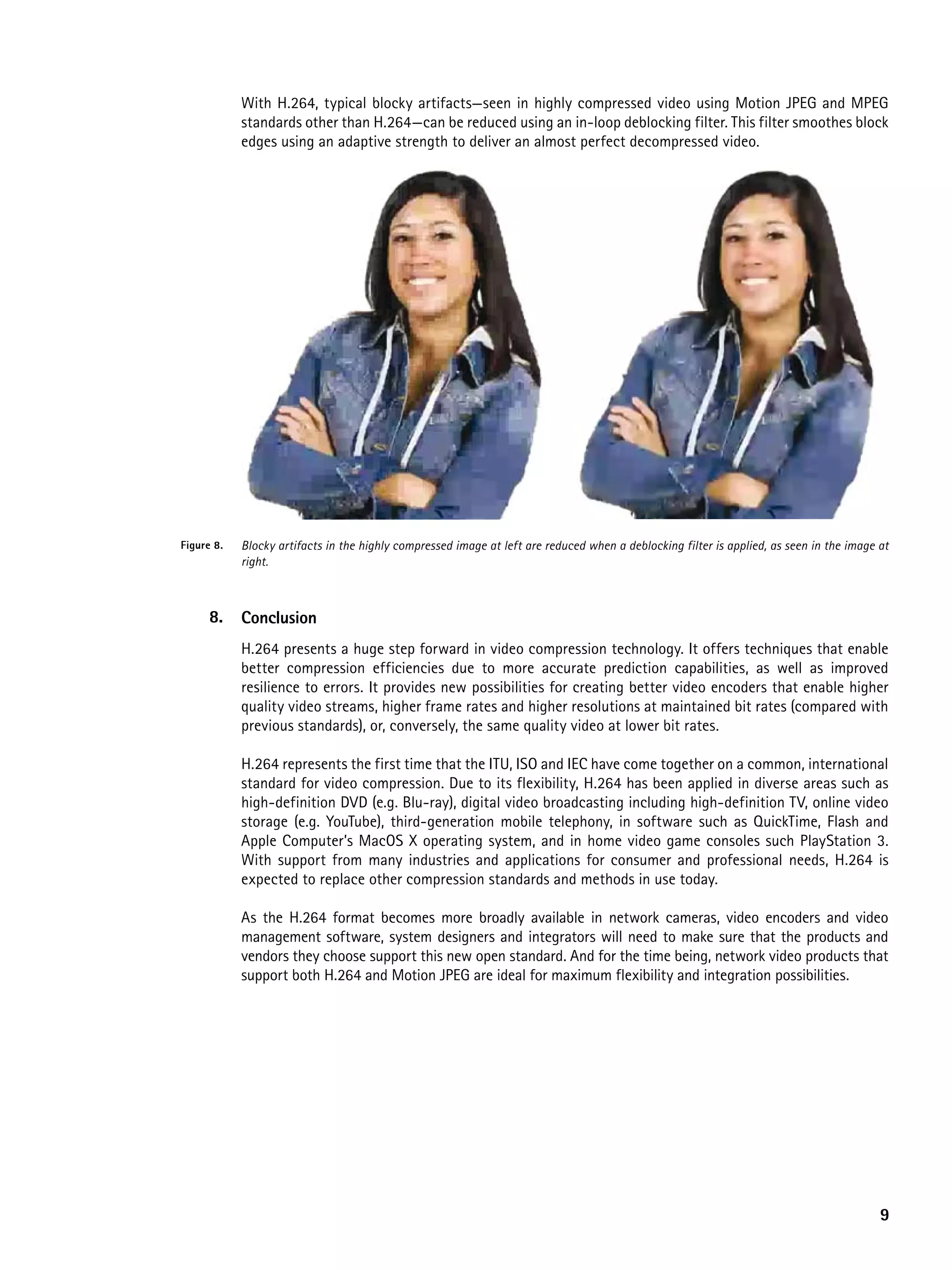 With H.264, typical blocky artifacts—seen in highly compressed video using Motion JPEG and MPEG
            standards other than H.264—can be reduced using an in-loop deblocking filter. This filter smoothes block
            edges using an adaptive strength to deliver an almost perfect decompressed video.




Figure 8.   Blocky artifacts in the highly compressed image at left are reduced when a deblocking filter is applied, as seen in the image at
            right.



      8.    Conclusion
            H.264 presents a huge step forward in video compression technology. It offers techniques that enable
            better compression efficiencies due to more accurate prediction capabilities, as well as improved
            resilience to errors. It provides new possibilities for creating better video encoders that enable higher
            quality video streams, higher frame rates and higher resolutions at maintained bit rates (compared with
            previous standards), or, conversely, the same quality video at lower bit rates.

            H.264 represents the first time that the ITU, ISO and IEC have come together on a common, international
            standard for video compression. Due to its flexibility, H.264 has been applied in diverse areas such as
            high-definition DVD (e.g. Blu-ray), digital video broadcasting including high-definition TV, online video
            storage (e.g. YouTube), third-generation mobile telephony, in software such as QuickTime, Flash and
            Apple Computer’s MacOS X operating system, and in home video game consoles such PlayStation 3.
            With support from many industries and applications for consumer and professional needs, H.264 is
            expected to replace other compression standards and methods in use today.

            As the H.264 format becomes more broadly available in network cameras, video encoders and video
            management software, system designers and integrators will need to make sure that the products and
            vendors they choose support this new open standard. And for the time being, network video products that
            support both H.264 and Motion JPEG are ideal for maximum flexibility and integration possibilities.




                                                                                                                                          9
 