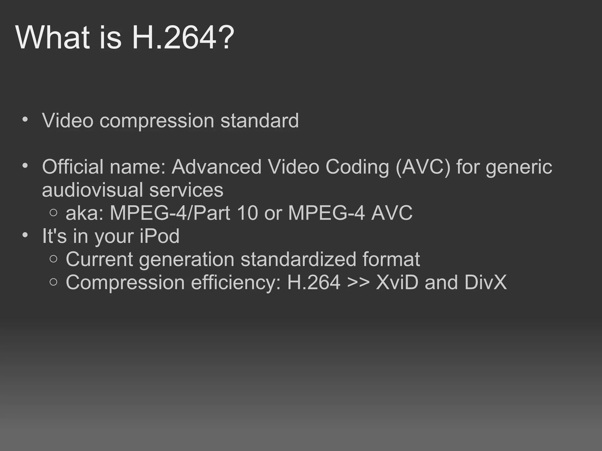 What is H.264?

• Video compression standard

• Official name: Advanced Video Coding (AVC) for generic
  audiovisual services
   o aka: MPEG-4/Part 10 or MPEG-4 AVC
• It's in your iPod
   o Current generation standardized format
   o Compression efficiency: H.264 >> XviD and DivX
 