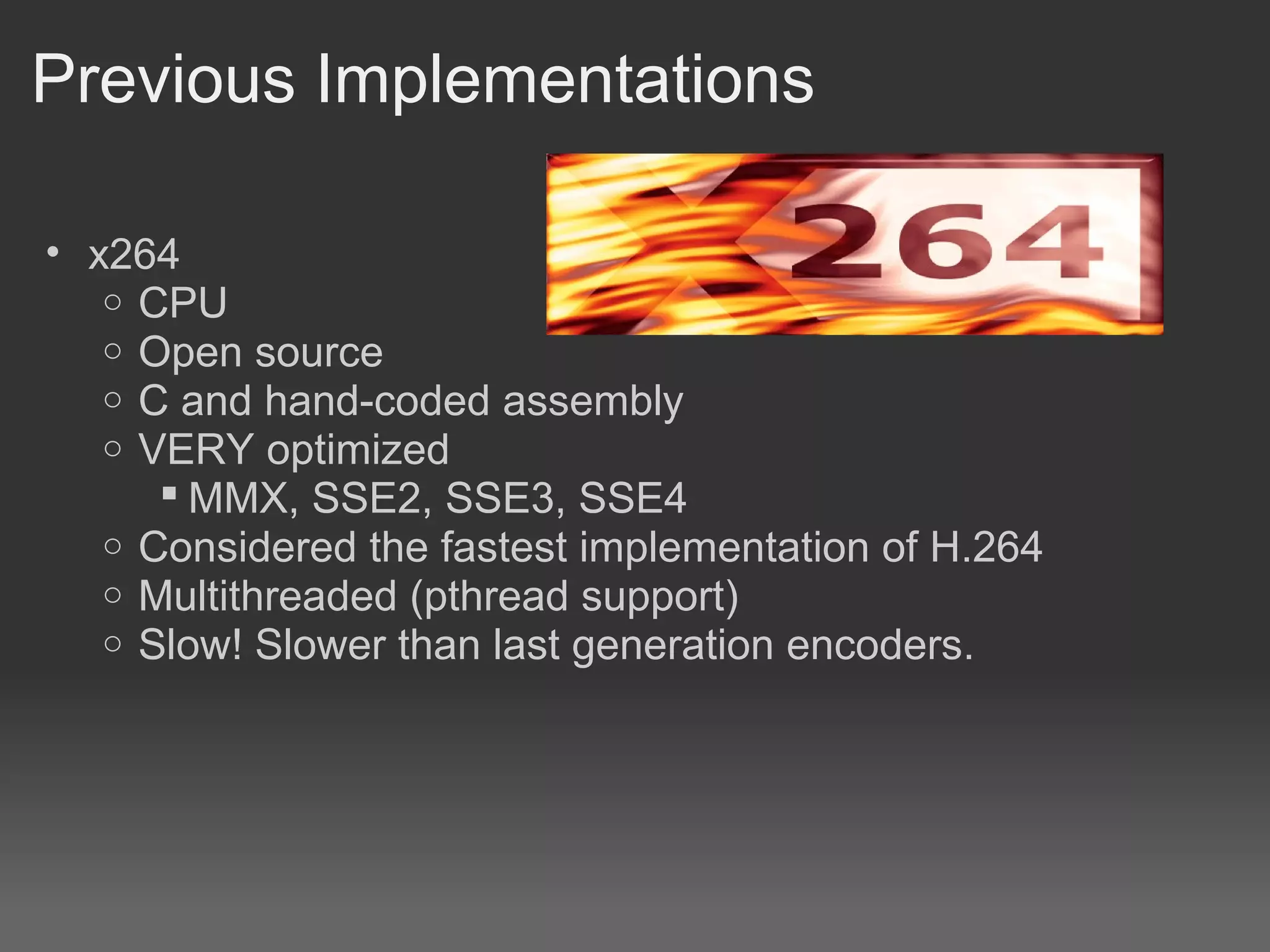 Previous Implementations

• x264
   o CPU
   o Open source
   o C and hand-coded assembly
   o VERY optimized
       MMX, SSE2, SSE3, SSE4
   o Considered the fastest implementation of H.264
   o Multithreaded (pthread support)
   o Slow! Slower than last generation encoders.
 