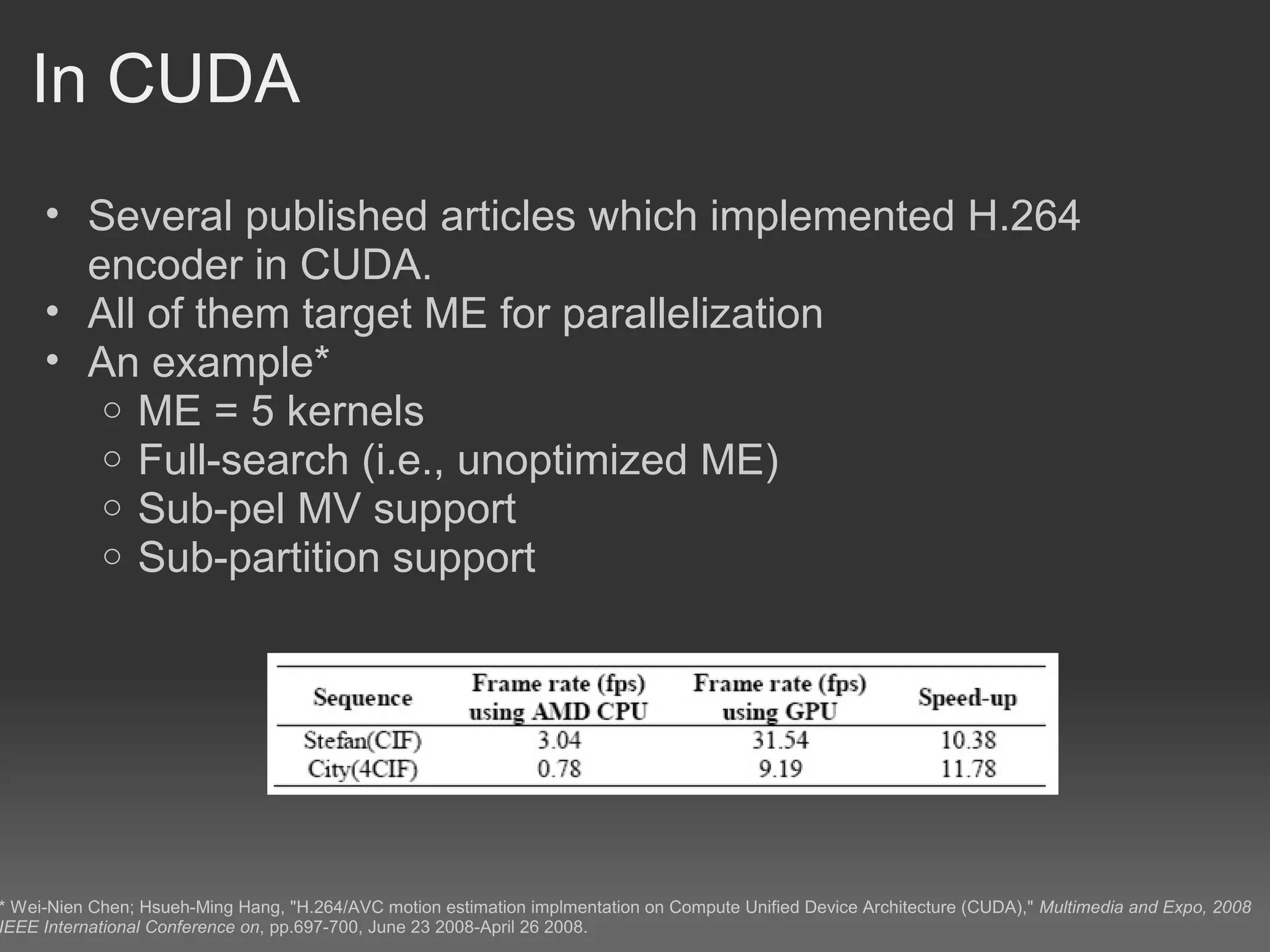 In CUDA
     • Several published articles which implemented H.264
       encoder in CUDA.
     • All of them target ME for parallelization
     • An example*
        o ME = 5 kernels
        o Full-search (i.e., unoptimized ME)
        o Sub-pel MV support
        o Sub-partition support




* Wei-Nien Chen; Hsueh-Ming Hang, "H.264/AVC motion estimation implmentation on Compute Unified Device Architecture (CUDA)," Multimedia and Expo, 2008
IEEE International Conference on, pp.697-700, June 23 2008-April 26 2008.
 