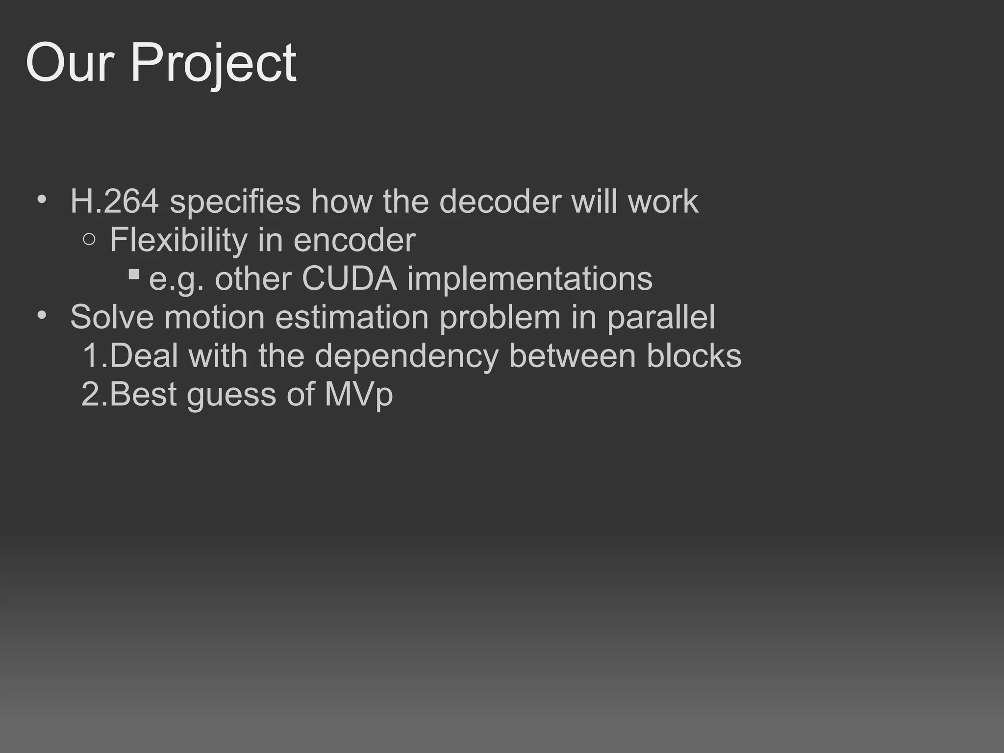 Our Project

• H.264 specifies how the decoder will work
   o Flexibility in encoder
       e.g. other CUDA implementations
• Solve motion estimation problem in parallel
   1.Deal with the dependency between blocks
   2.Best guess of MVp
 