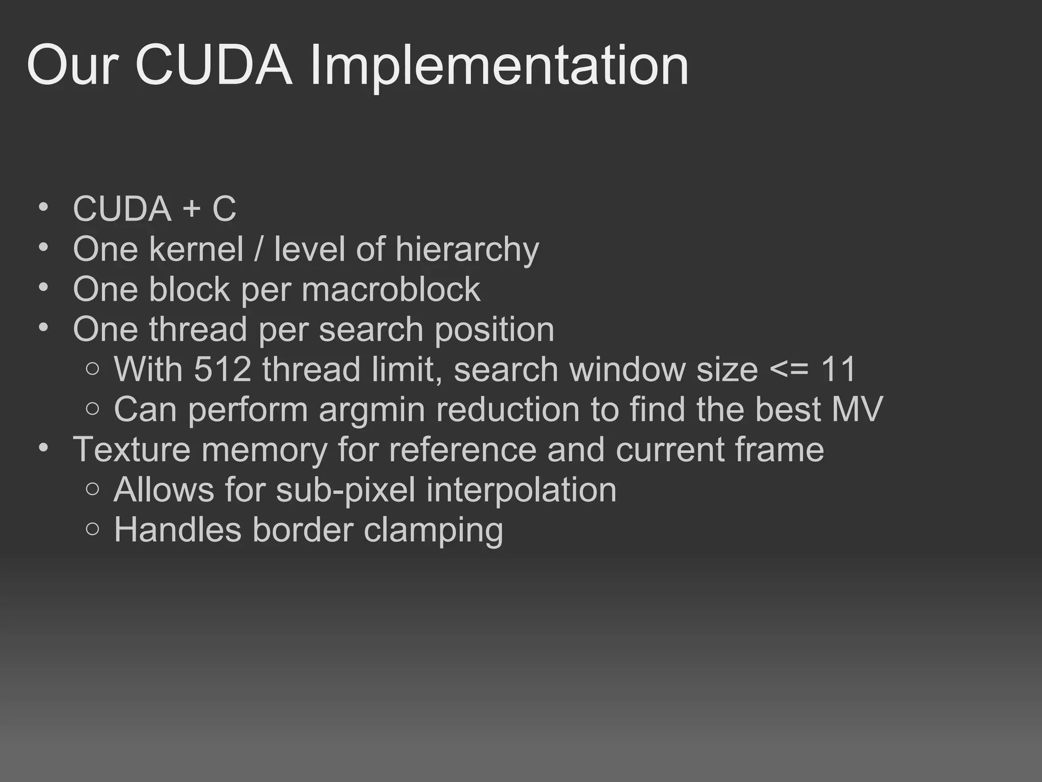 Our CUDA Implementation

• CUDA + C
• One kernel / level of hierarchy
• One block per macroblock
• One thread per search position
   o With 512 thread limit, search window size <= 11
   o Can perform argmin reduction to find the best MV
• Texture memory for reference and current frame
   o Allows for sub-pixel interpolation
   o Handles border clamping
 
