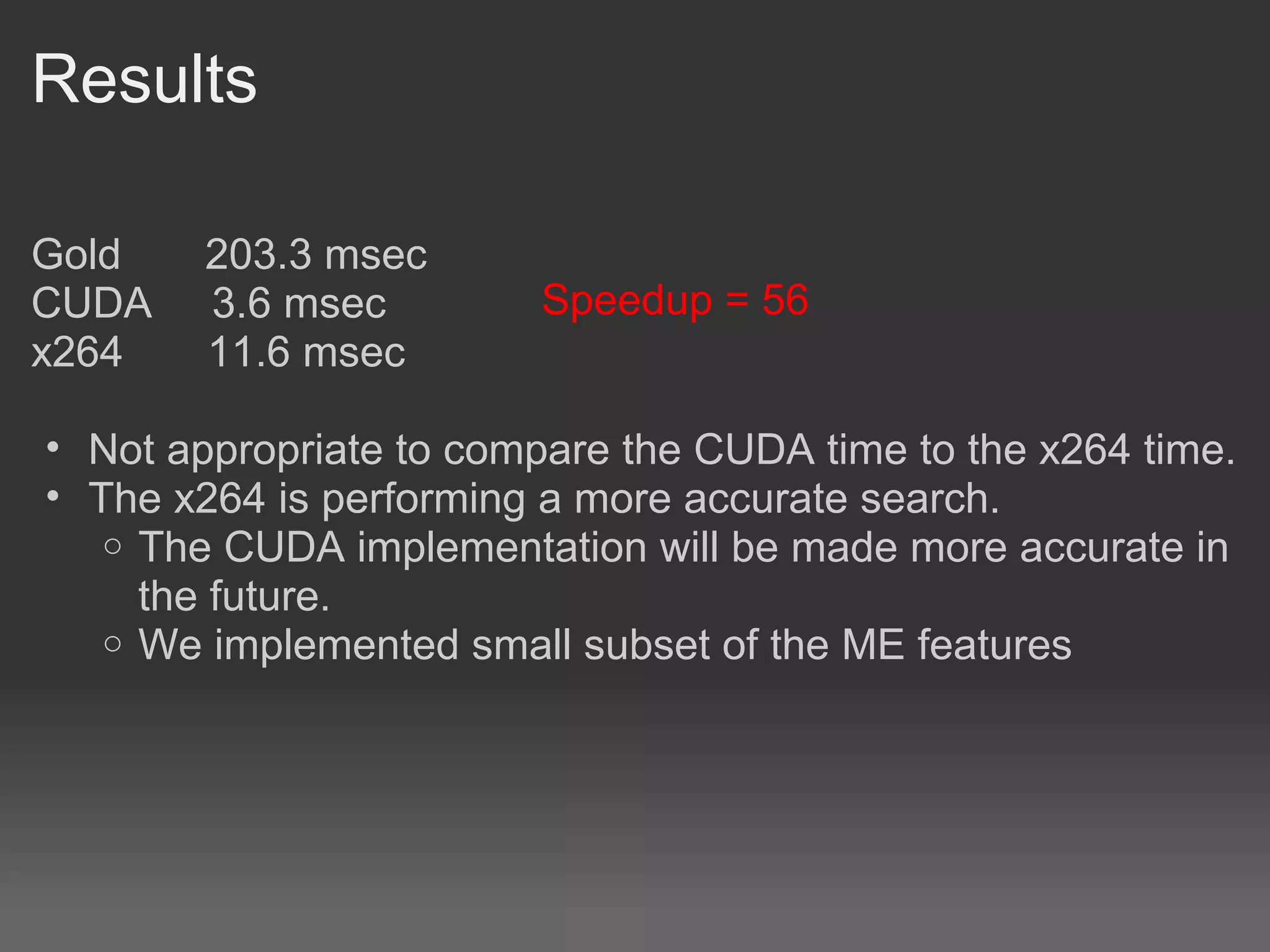 Results

Gold    203.3 msec
CUDA    3.6 msec        Speedup = 56
x264    11.6 msec

• Not appropriate to compare the CUDA time to the x264 time.
• The x264 is performing a more accurate search.
   o The CUDA implementation will be made more accurate in
     the future.
   o We implemented small subset of the ME features
 