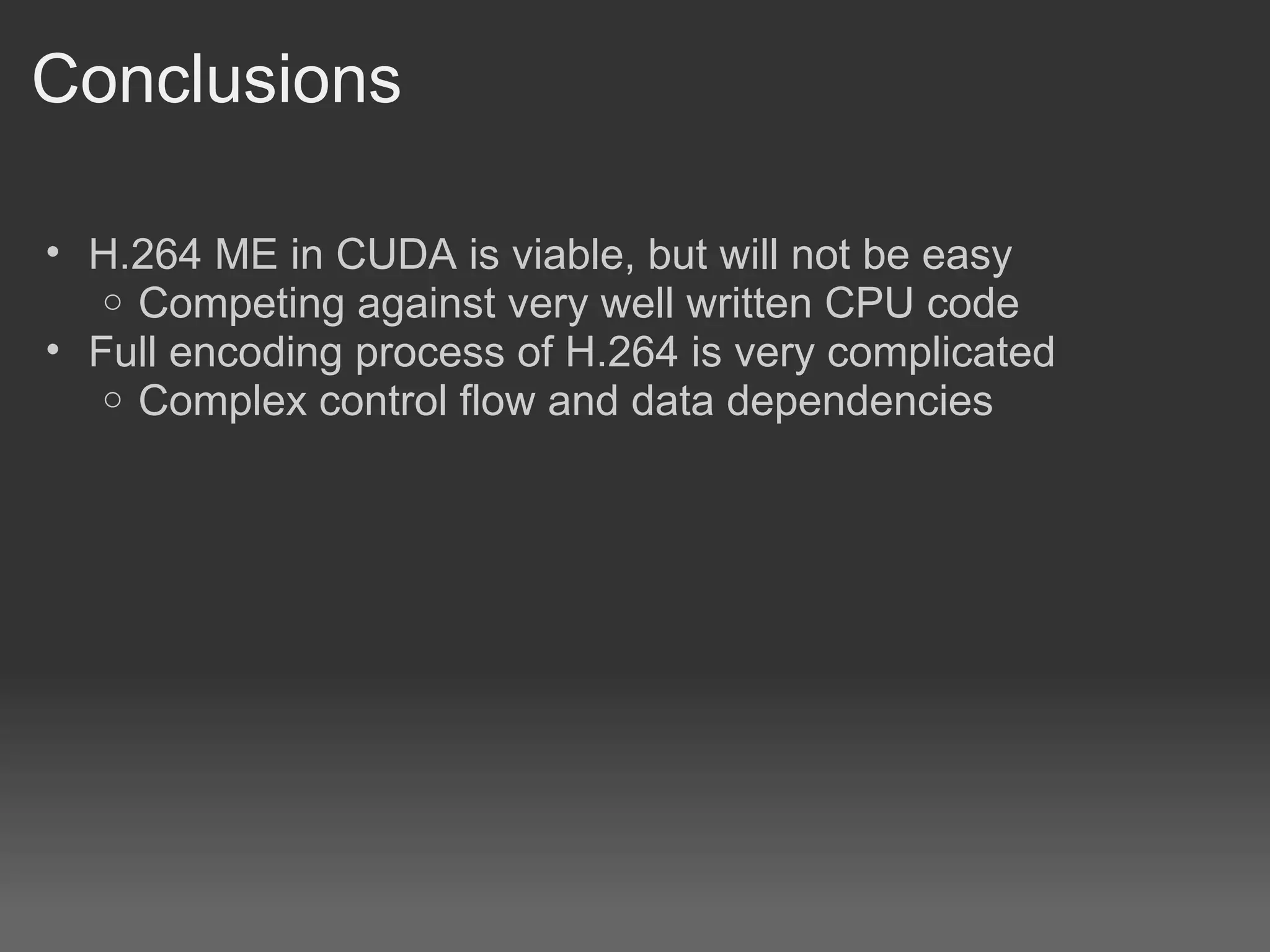 Conclusions

• H.264 ME in CUDA is viable, but will not be easy
   o Competing against very well written CPU code
• Full encoding process of H.264 is very complicated
   o Complex control flow and data dependencies
 